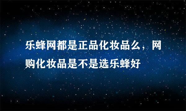 乐蜂网都是正品化妆品么，网购化妆品是不是选乐蜂好