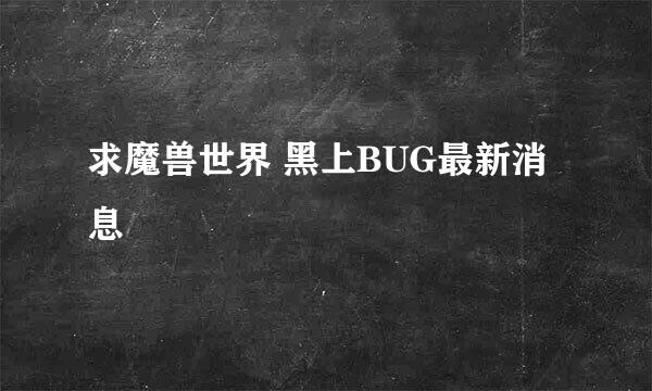 求魔兽世界 黑上BUG最新消息