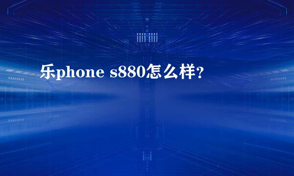 乐phone s880怎么样？