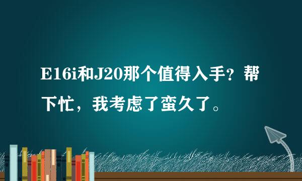 E16i和J20那个值得入手？帮下忙，我考虑了蛮久了。