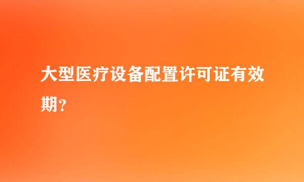 大型医疗设备配置许可证有效期？