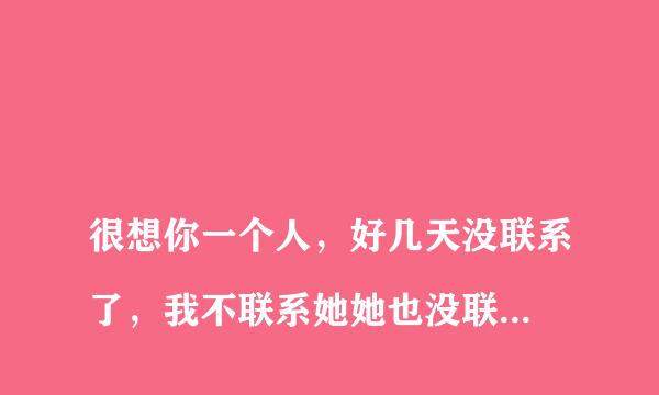 
很想你一个人，好几天没联系了，我不联系她她也没联系我，我知道她不会想我，但是我真的很想她，想发信息
