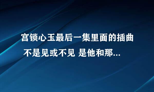 宫锁心玉最后一集里面的插曲 不是见或不见 是他和那个男的一起去看晴川的妈妈的时候放的那首纯旋律 没人唱