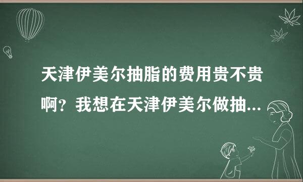 天津伊美尔抽脂的费用贵不贵啊？我想在天津伊美尔做抽脂，一般多少钱？