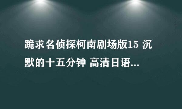 跪求名侦探柯南剧场版15 沉默的十五分钟 高清日语中字，完整版的。直接发地址