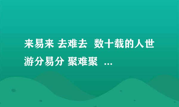 来易来 去难去  数十载的人世游分易分 聚难聚  爱与恨的千古愁  这句话的最早出处是哪儿呢？作者是谁