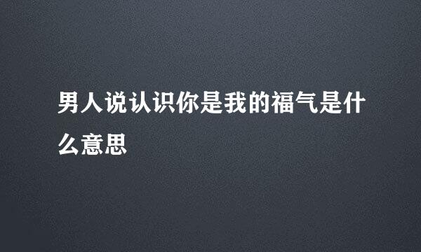 男人说认识你是我的福气是什么意思