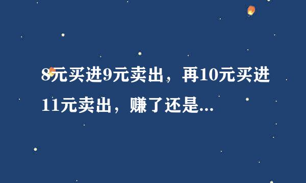 8元买进9元卖出，再10元买进11元卖出，赚了还是亏了 智商太低的 就别回答了