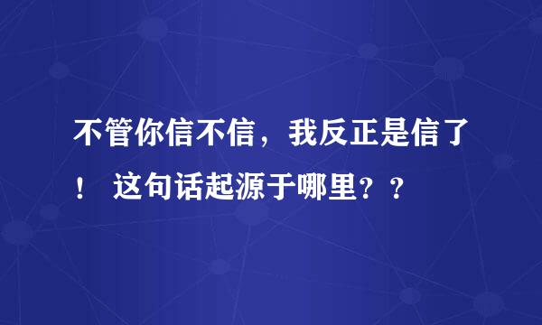 不管你信不信，我反正是信了！ 这句话起源于哪里？？