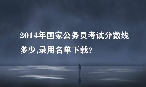 2014年国家公务员考试分数线多少,录用名单下载？