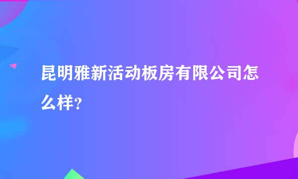 昆明雅新活动板房有限公司怎么样？