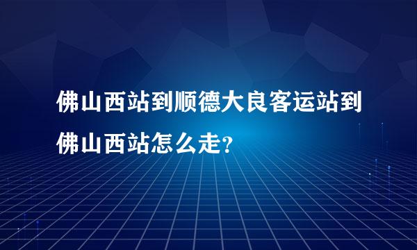 佛山西站到顺德大良客运站到佛山西站怎么走？