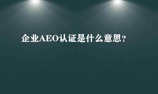 企业AEO认证是什么意思？