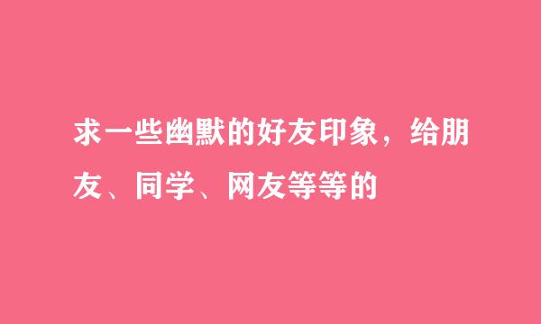 求一些幽默的好友印象，给朋友、同学、网友等等的