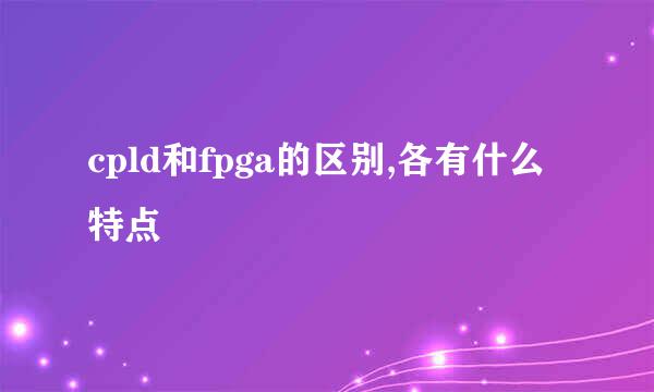 cpld和fpga的区别,各有什么特点