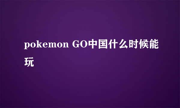 pokemon GO中国什么时候能玩