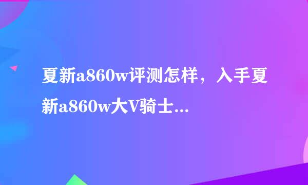 夏新a860w评测怎样，入手夏新a860w大V骑士版好用吗