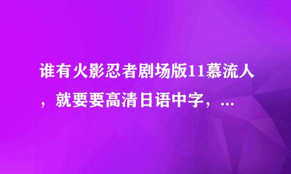 谁有火影忍者剧场版11慕流人，就要要高清日语中字，不是枪版，也不是韩版，韩版日语配音渣音轨也不要！