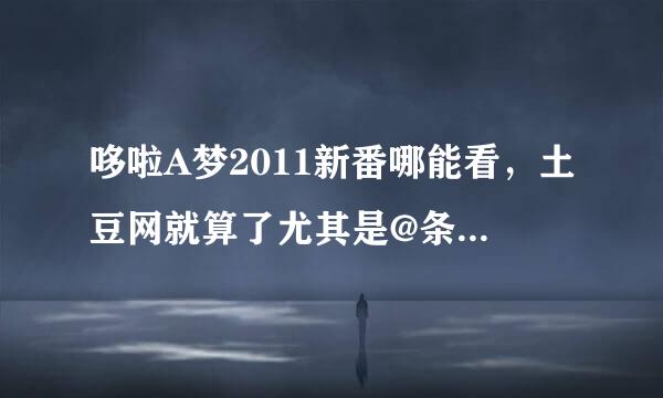 哆啦A梦2011新番哪能看，土豆网就算了尤其是@条明的更新太慢，有的话告诉我