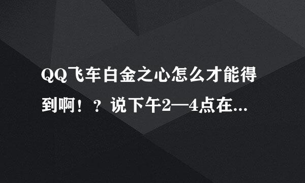 QQ飞车白金之心怎么才能得到啊！？说下午2—4点在线就有。为什么没有啊？