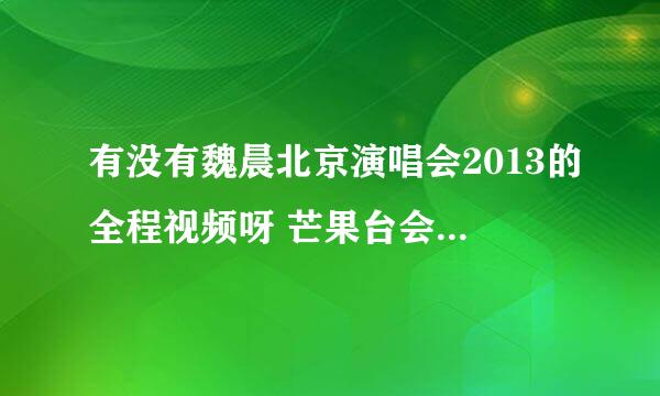 有没有魏晨北京演唱会2013的全程视频呀 芒果台会不会播 如果播是什么时候