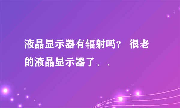 液晶显示器有辐射吗？ 很老的液晶显示器了、、