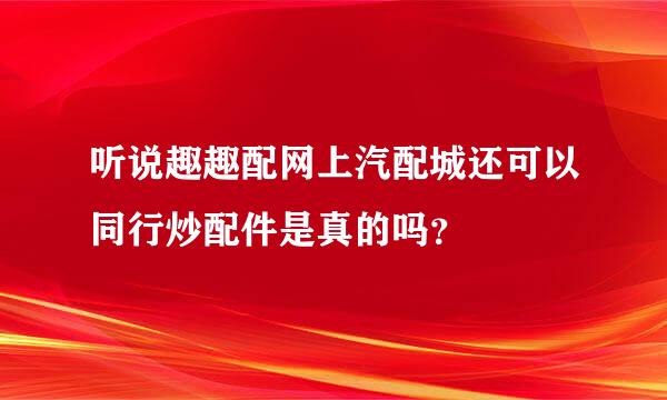 听说趣趣配网上汽配城还可以同行炒配件是真的吗？