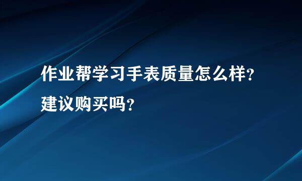 作业帮学习手表质量怎么样？建议购买吗？