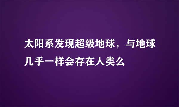 太阳系发现超级地球，与地球几乎一样会存在人类么