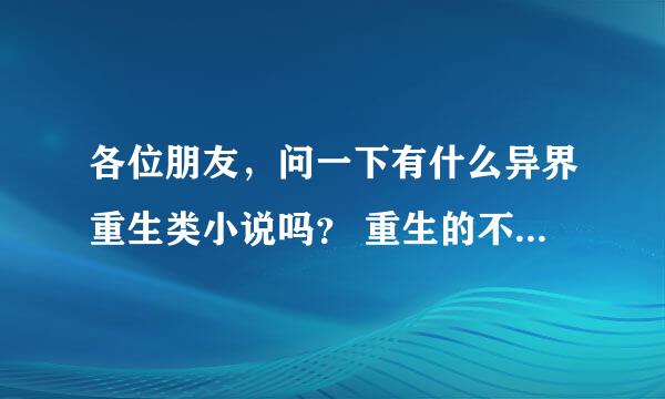 各位朋友，问一下有什么异界重生类小说吗？ 重生的不要附身的，重小长大的注意：是异界类的。