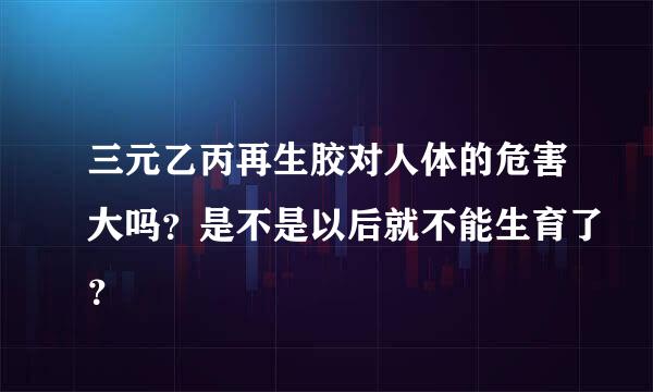 三元乙丙再生胶对人体的危害大吗？是不是以后就不能生育了？