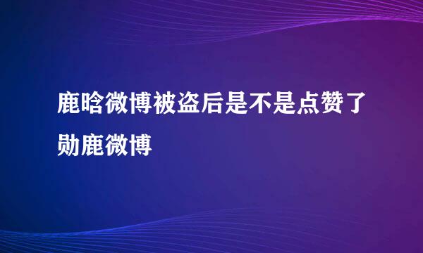 鹿晗微博被盗后是不是点赞了勋鹿微博