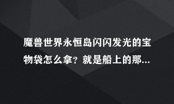 魔兽世界永恒岛闪闪发光的宝物袋怎么拿？就是船上的那个.里面是什么东西.