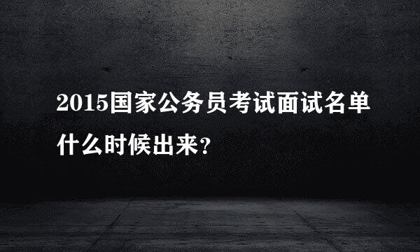 2015国家公务员考试面试名单什么时候出来？