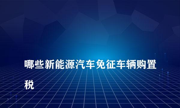 
哪些新能源汽车免征车辆购置税
