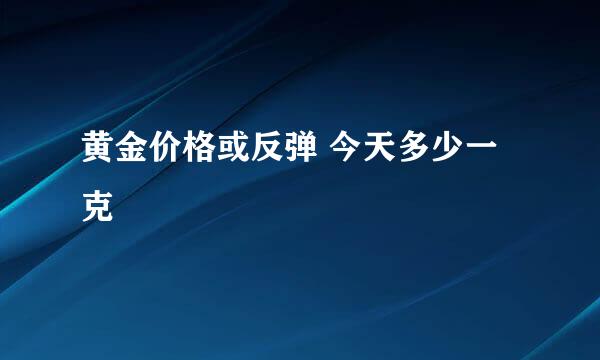 黄金价格或反弹 今天多少一克