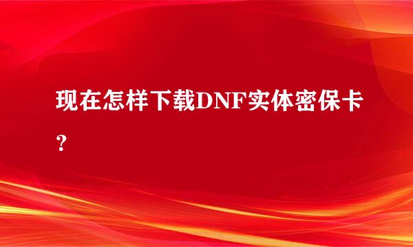 现在怎样下载DNF实体密保卡？