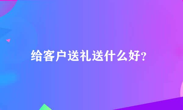 给客户送礼送什么好？