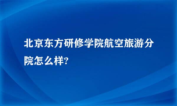 北京东方研修学院航空旅游分院怎么样?