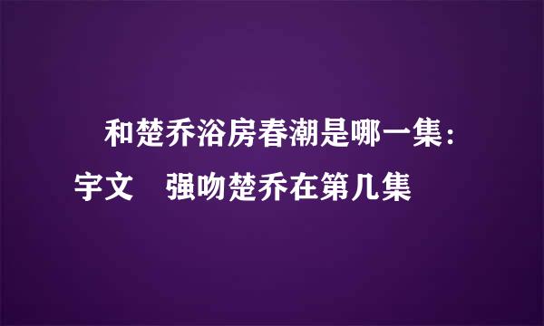 玥和楚乔浴房春潮是哪一集：宇文玥强吻楚乔在第几集