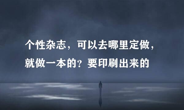 个性杂志，可以去哪里定做，就做一本的？要印刷出来的