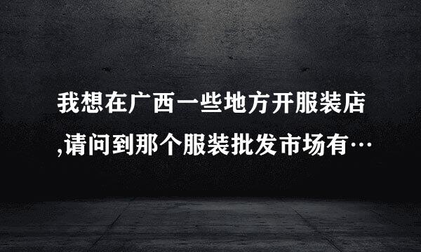 我想在广西一些地方开服装店,请问到那个服装批发市场有…