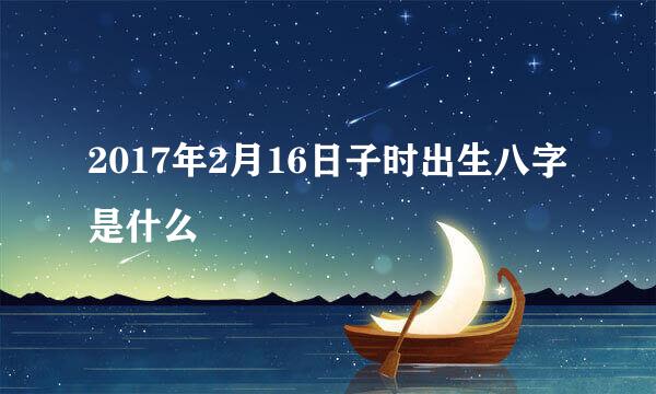 2017年2月16日子时出生八字是什么