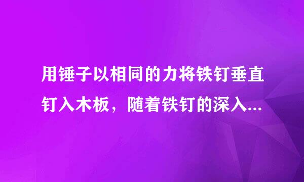 用锤子以相同的力将铁钉垂直钉入木板，随着铁钉的深入，铁钉所受阻力也越来越大。当铁钉未进入木块部分