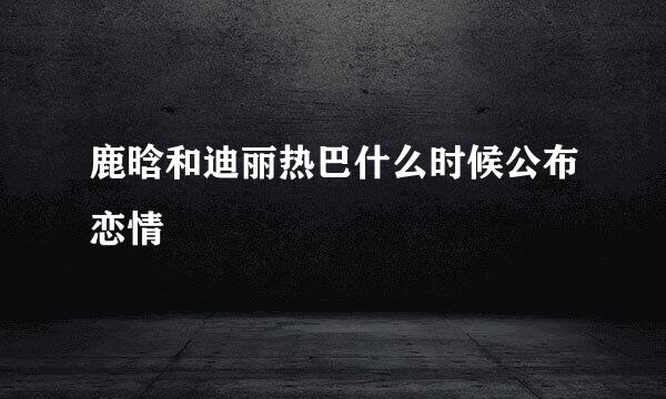 鹿晗和迪丽热巴什么时候公布恋情