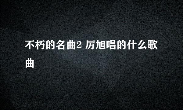 不朽的名曲2 厉旭唱的什么歌曲