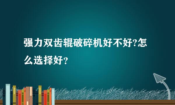 强力双齿辊破碎机好不好?怎么选择好？