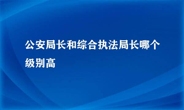 公安局长和综合执法局长哪个级别高