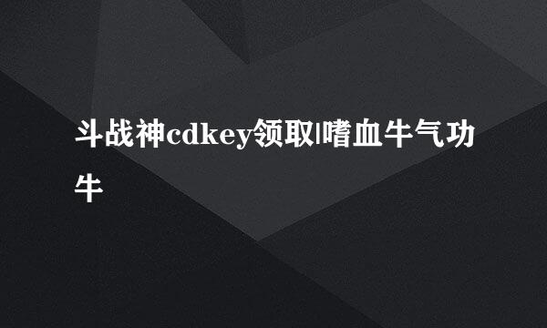 斗战神cdkey领取|嗜血牛气功牛