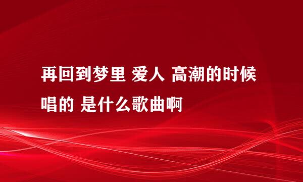 再回到梦里 爱人 高潮的时候唱的 是什么歌曲啊